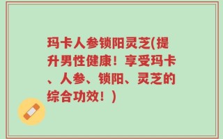玛卡人参锁阳灵芝(提升男性健康！享受玛卡、人参、锁阳、灵芝的综合功效！)