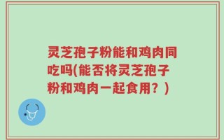 灵芝孢子粉能和鸡肉同吃吗(能否将灵芝孢子粉和鸡肉一起食用？)