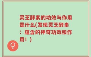 灵芝酵素的功效与作用是什么(发现灵芝酵素：蕴含的神奇功效和作用！)