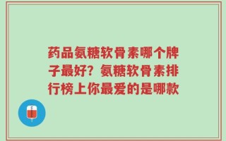 药品氨糖软骨素哪个牌子最好？氨糖软骨素排行榜上你最爱的是哪款