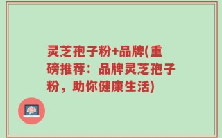 灵芝孢子粉+品牌(重磅推荐：品牌灵芝孢子粉，助你健康生活)