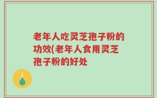 老年人吃灵芝孢子粉的功效(老年人食用灵芝孢子粉的好处