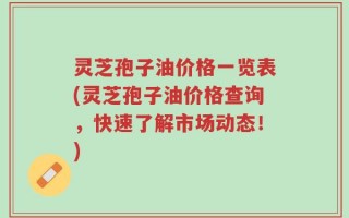 灵芝孢子油价格一览表(灵芝孢子油价格查询，快速了解市场动态！)