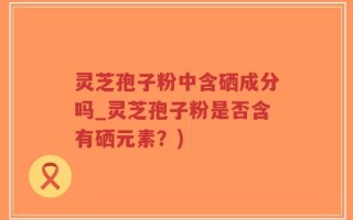 灵芝孢子粉中含硒成分吗_灵芝孢子粉是否含有硒元素？)