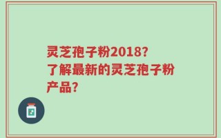 灵芝孢子粉2018？了解最新的灵芝孢子粉产品？