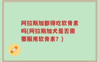 阿拉斯加都得吃软骨素吗(阿拉斯加犬是否需要服用软骨素？)