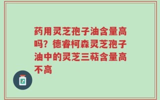药用灵芝孢子油含量高吗？德睿柯森灵芝孢子油中的灵芝三萜含量高不高