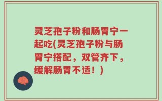 灵芝孢子粉和肠胃宁一起吃(灵芝孢子粉与肠胃宁搭配，双管齐下，缓解肠胃不适！)
