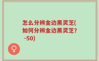 怎么分辨金边黑灵芝(如何分辨金边黑灵芝？ -50)