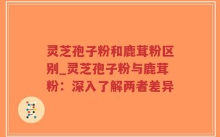 灵芝孢子粉和鹿茸粉区别_灵芝孢子粉与鹿茸粉：深入了解两者差异
