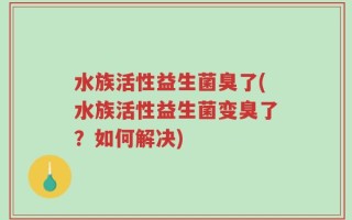 水族活性益生菌臭了(水族活性益生菌变臭了？如何解决)