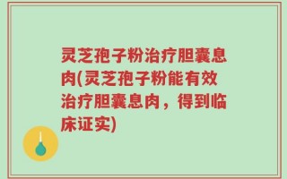 灵芝孢子粉治疗胆囊息肉(灵芝孢子粉能有效治疗胆囊息肉，得到临床证实)