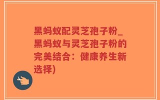 黑蚂蚁配灵芝孢子粉_黑蚂蚁与灵芝孢子粉的完美结合：健康养生新选择)