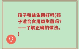 孩子和益生菌好吗(孩子适合食用益生菌吗？——了解正确的做法。)