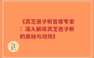 《灵芝孢子粉首席专家：深入解读灵芝孢子粉的奥秘与功效》
