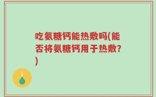 吃氨糖钙能热敷吗(能否将氨糖钙用于热敷？)