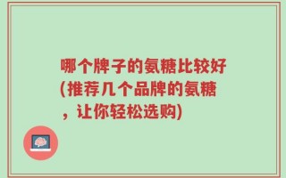 哪个牌子的氨糖比较好(推荐几个品牌的氨糖，让你轻松选购)