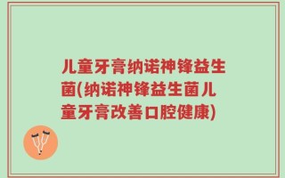 儿童牙膏纳诺神锋益生菌(纳诺神锋益生菌儿童牙膏改善口腔健康)