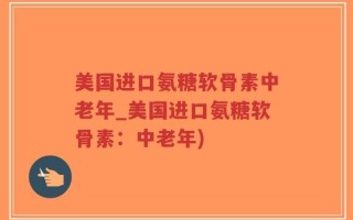 美国进口氨糖软骨素中老年_美国进口氨糖软骨素：中老年)