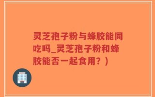 灵芝孢子粉与蜂胶能同吃吗_灵芝孢子粉和蜂胶能否一起食用？)