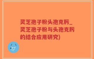 灵芝孢子粉头孢克肟_灵芝孢子粉与头孢克肟的结合应用研究)