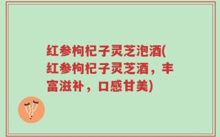 红参枸杞子灵芝泡酒(红参枸杞子灵芝酒，丰富滋补，口感甘美)
