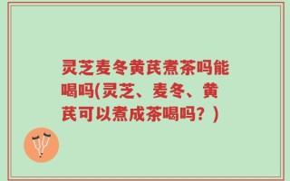 灵芝麦冬黄芪煮茶吗能喝吗(灵芝、麦冬、黄芪可以煮成茶喝吗？)