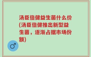 汤臣倍健益生菌什么价(汤臣倍健推出新型益生菌，逐渐占据市场份额)