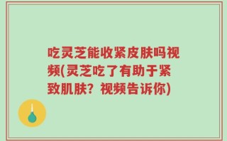 吃灵芝能收紧皮肤吗视频(灵芝吃了有助于紧致肌肤？视频告诉你)