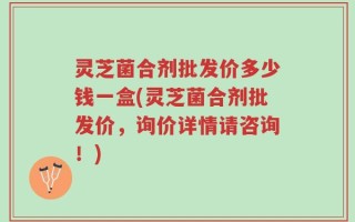 灵芝菌合剂批发价多少钱一盒(灵芝菌合剂批发价，询价详情请咨询！)