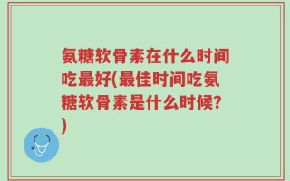 氨糖软骨素在什么时间吃最好(最佳时间吃氨糖软骨素是什么时候？)