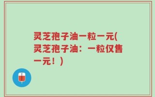 灵芝孢子油一粒一元(灵芝孢子油：一粒仅售一元！)