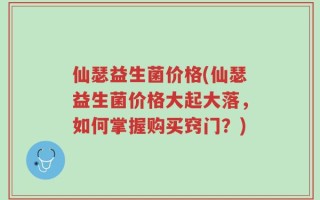 仙瑟益生菌价格(仙瑟益生菌价格大起大落，如何掌握购买窍门？)