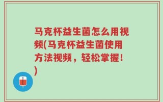 马克杯益生菌怎么用视频(马克杯益生菌使用方法视频，轻松掌握！)