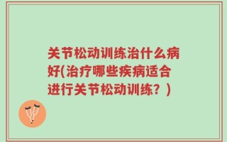 关节松动训练治什么病好(治疗哪些疾病适合进行关节松动训练？)