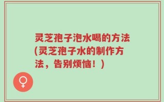 灵芝孢子泡水喝的方法(灵芝孢子水的制作方法，告别烦恼！)