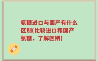 氨糖进口与国产有什么区别(比较进口和国产氨糖，了解区别)