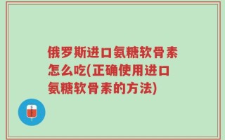 俄罗斯进口氨糖软骨素怎么吃(正确使用进口氨糖软骨素的方法)