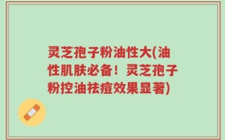 灵芝孢子粉油性大(油性肌肤必备！灵芝孢子粉控油祛痘效果显著)