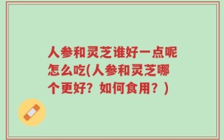人参和灵芝谁好一点呢怎么吃(人参和灵芝哪个更好？如何食用？)