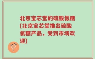北京宝芯堂的硫酸氨糖(北京宝芯堂推出硫酸氨糖产品，受到市场欢迎)