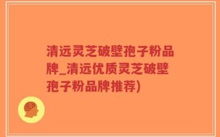 清远灵芝破壁孢子粉品牌_清远优质灵芝破壁孢子粉品牌推荐)
