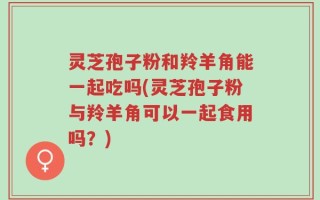 灵芝孢子粉和羚羊角能一起吃吗(灵芝孢子粉与羚羊角可以一起食用吗？)