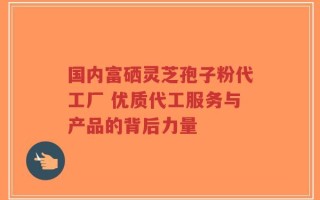 国内富硒灵芝孢子粉代工厂 优质代工服务与产品的背后力量