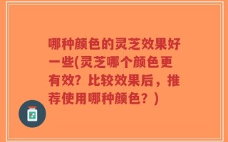 哪种颜色的灵芝效果好一些(灵芝哪个颜色更有效？比较效果后，推荐使用哪种颜色？)