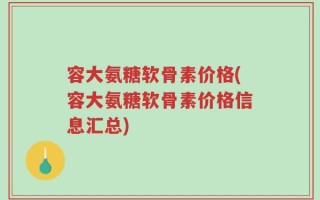 容大氨糖软骨素价格(容大氨糖软骨素价格信息汇总)
