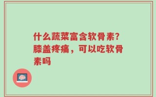 什么蔬菜富含软骨素？膝盖疼痛，可以吃软骨素吗