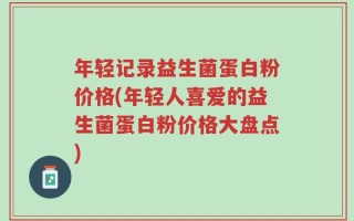 年轻记录益生菌蛋白粉价格(年轻人喜爱的益生菌蛋白粉价格大盘点)