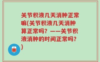 关节积液几天消肿正常嘛(关节积液几天消肿算正常吗？——关节积液消肿的时间正常吗？)