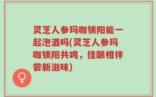 灵芝人参玛咖锁阳能一起泡酒吗(灵芝人参玛咖锁阳共鸣，佳酿相伴尝新滋味)